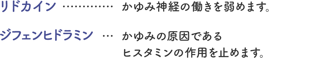 リドカイン&hellip;かゆみ神経の働きを弱めます。 ジフェンヒドラミン&hellip;かゆみの原因であるヒスタミンの作用を止めます。