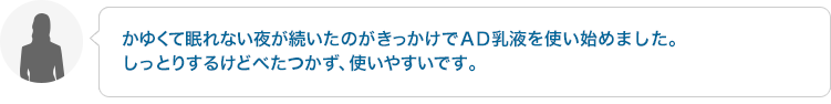 かゆくて眠れない夜が続いたのがきっかけでＡＤ乳液を使い始めました。しっとりするけどべたつかず、使いやすいです。