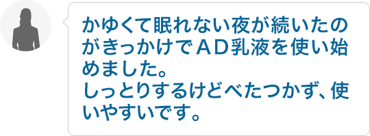 かゆくて眠れない夜が続いたのがきっかけでＡＤ乳液を使い始めました。しっとりするけどべたつかず、使いやすいです。