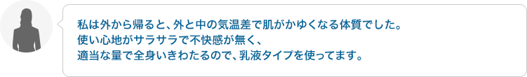 私は外から帰ると、外と中の気温差で肌がかゆくなる体質でした。使い心地がサラサラで不快感が無く、適当な量で全身いきわたるので、乳液タイプを使ってます。