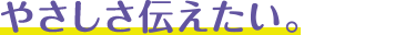 やさしさ伝えたい。