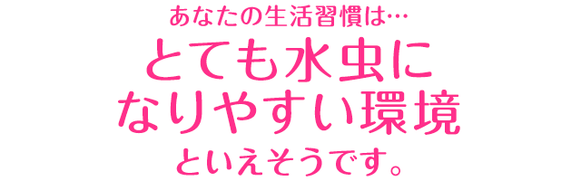 あなたの生活習慣は…「とても水虫になりやすい環境」といえそうです。