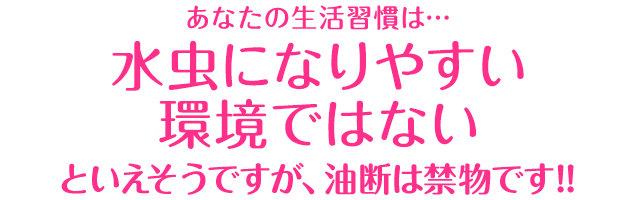 あなたの生活習慣は…「水虫になりやすい環境ではない」といえそうですが、油断は禁物です!!