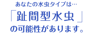 あなたの水虫タイプは…「趾間型水虫」の可能性があります。