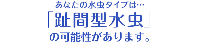 あなたの水虫タイプは…「趾間型水虫」の可能性があります。