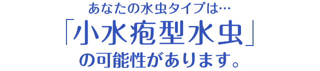 あなたの水虫タイプは…「小水疱型水虫」の可能性があります。