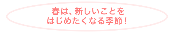 春は、新しいことをはじめたくなる季節！