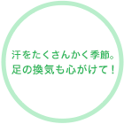 汗をたくさんかく季節。足の換気も心がけて！