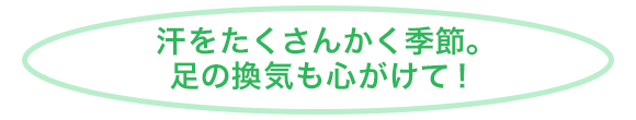 汗をたくさんかく季節。足の換気も心がけて！