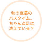 秋の夜長のバスタイム。ちゃんと足は洗えている？