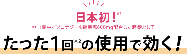 日本初！※１[※１：１錠中イソコナゾール硝酸塩600mg配合した腟錠として]たった１回※２の使用で効く！