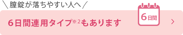 膣錠が落ちやすい人へ ６日間連用タイプ※２もあります