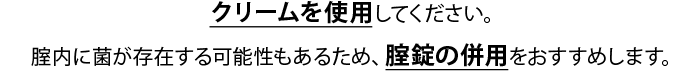 クリームを使用してください。腟内に菌が存在する可能性もあるため、腟錠の併用をおすすめします。