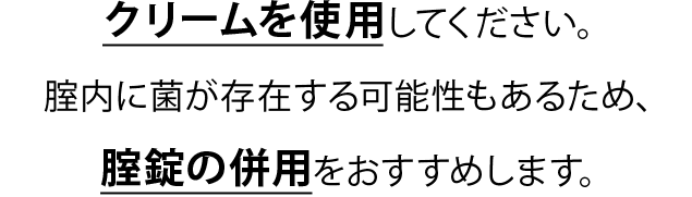 クリームを使用してください。腟内に菌が存在する可能性もあるため、腟錠の併用をおすすめします。