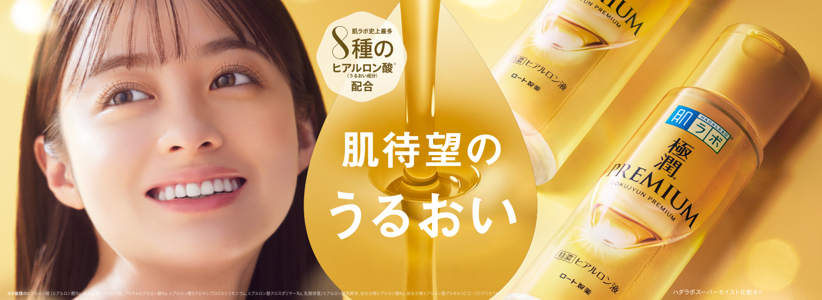 肌待望のうるおい 肌ラボ&reg;極潤プレミアム&reg; 肌ラボ史上最多８種のヒアルロン酸※（うるおい成分）配合 ※８種類のヒアルロン酸（加水分解ヒアルロン酸アルキル（C12-13）グリセリル、ヒアルロン酸クロスポリマーNa、ヒアルロン酸ヒドロキシプロピルトリモニウム、ヒアルロン酸Na、アセチルヒアルロン酸Na、加水分解ヒアルロン酸、乳酸球菌/ヒアルロン酸発酵液、加水分解ヒアルロン酸Na） ハダラボスーパーモイスト化粧水c