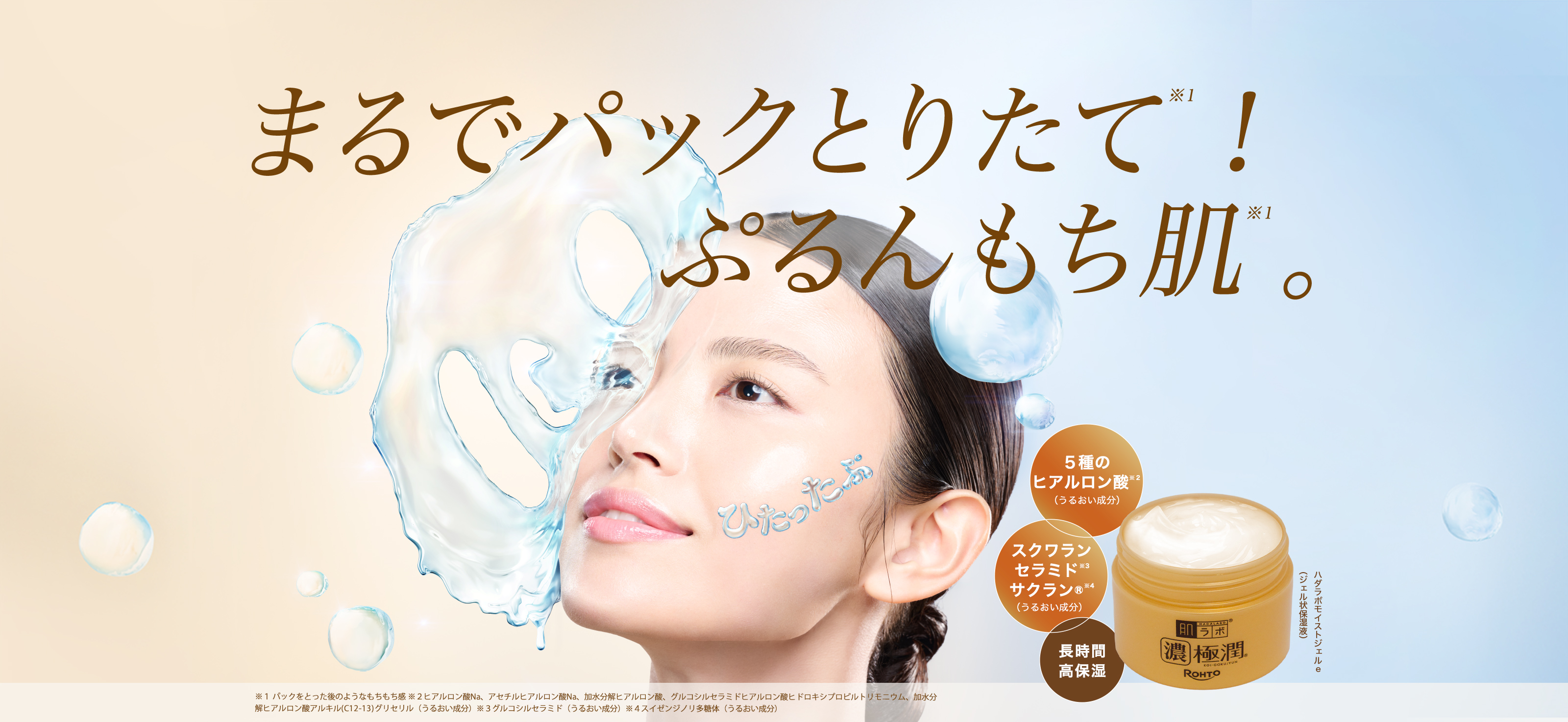 肌ラボ&reg;濃極潤&reg;高保湿オールインワン まるでパックとりたて※１！ぷるんもち肌。※１：ハダラボモイストジェルe （ジェル状保湿液） ５種のヒアルロン酸※２（うるおい成分）＋スクワラン・セラミド※３・サクラン&reg;※４（うるおい成分）＋長時間・高保湿 ※１ パックをとった後のようなもちもち感 ※２ヒアルロン酸Na、アセチルヒアルロン酸Na、加水分解ヒアルロン酸、グルコシルセラミドヒアルロン酸ヒドロキシプロピルトリモニウム、加水分解ヒアルロン酸アルキル(C12-13)グリセリル（うるおい成分）※３グルコシルセラミド（うるおい成分）※４スイゼンジノリ多糖体（うるおい成分）