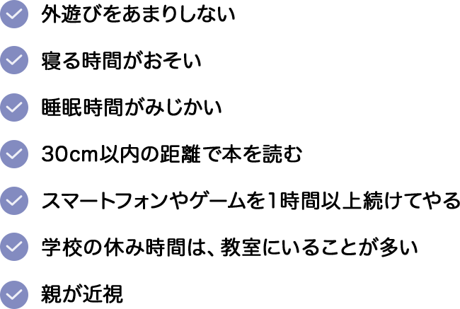 ・外遊びをあまりしない。・寝る時間がおそい。・睡眠時間がみじかい。・30cm以内の距離で本を読む。・スマートフォンやゲームを１時間以上続けてやる。・学校の休み時間は、教室にいることが多い。・親が近視。