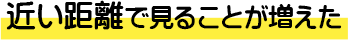 近い距離で見ることが増えた