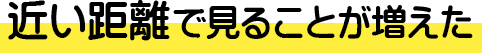 近い距離で見ることが増えた