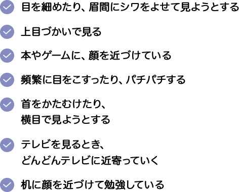 ・目を細めたり、眉間にシワをよせて見ようとする。・上目づかいで見る。・本やゲームに、顔を近づけている。・頻繁に目をこすったり、パチパチする。・首をかたむけたり、横目で見ようとする。・テレビを見るとき、どんどんテレビに近寄っていく。・机に顔を近づけて勉強している。