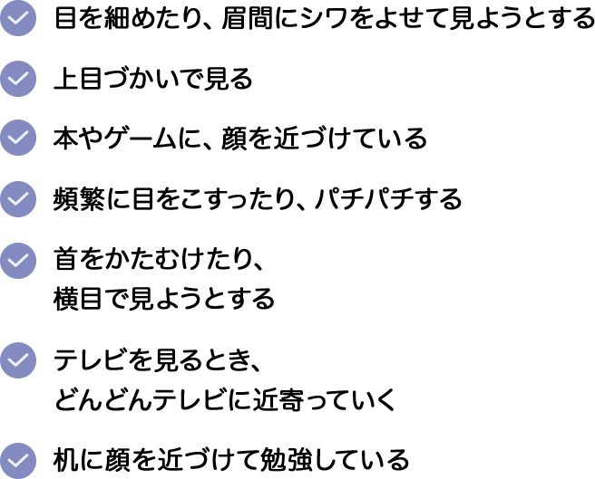 ・目を細めたり、眉間にシワをよせて見ようとする。・上目づかいで見る。・本やゲームに、顔を近づけている。・頻繁に目をこすったり、パチパチする。・首をかたむけたり、横目で見ようとする。・テレビを見るとき、どんどんテレビに近寄っていく。・机に顔を近づけて勉強している。