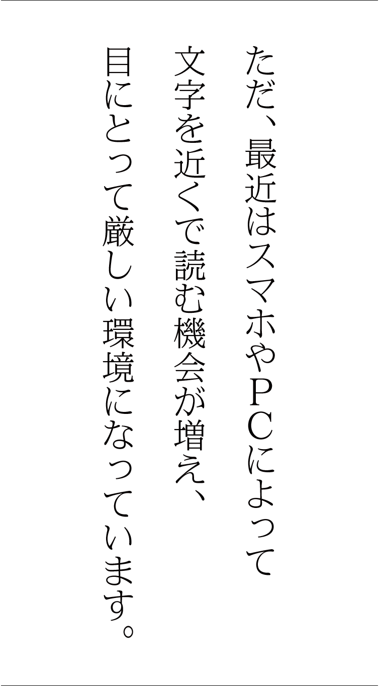 ただ、最近はスマホやPCによって文字を近くで読む機会が増え、目にとって厳しい環境になっています。