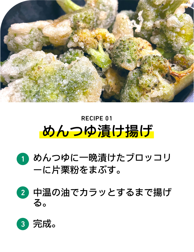 RECIPE 01 めんつゆ漬け揚げ 1 めんつゆに一晩漬けたブロッコリーに片栗粉をまぶす。 2 中温の油でカラッとするまで揚げる。 3 完成。