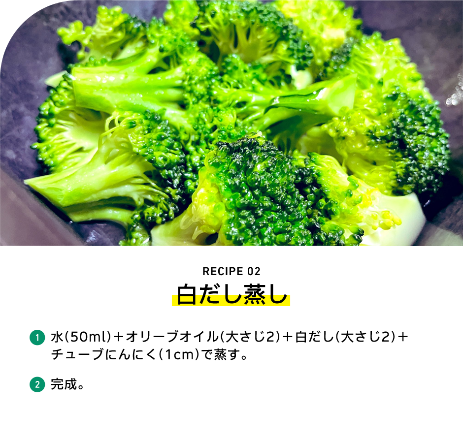 RECIPE 02 白だし蒸し 1 水（50ml）＋オリーブオイル（大さじ2）＋白だし（大さじ2）＋チューブにんにく（1cm）で蒸す。 2 完成。