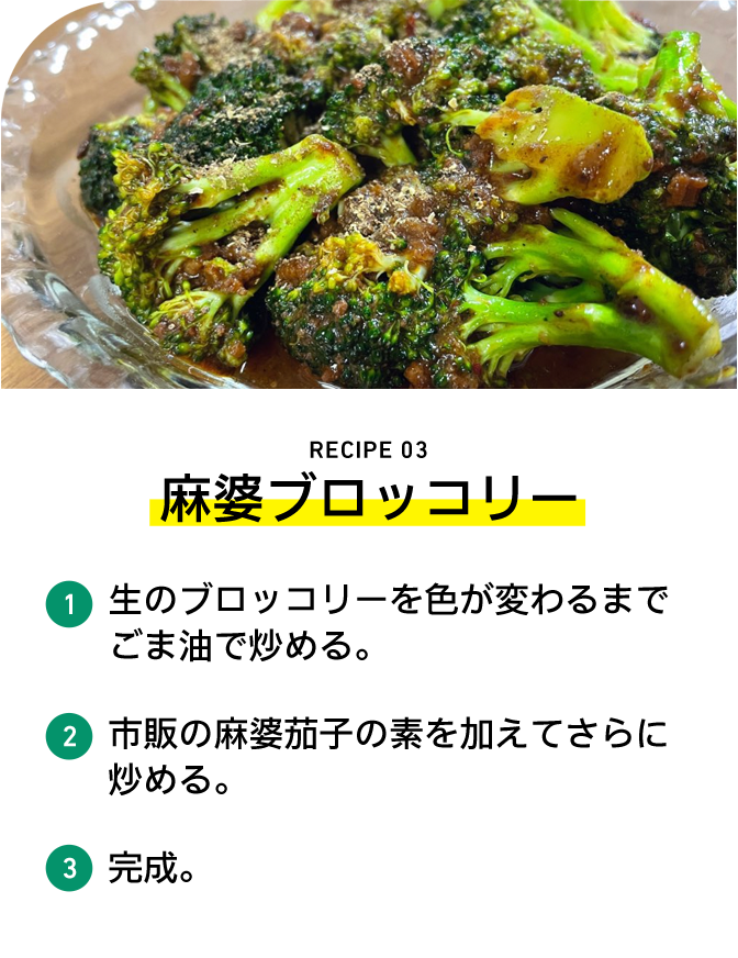 RECIPE 03 麻婆ブロッコリー 1 生のブロッコリーを色が変わるまでごま油で炒める。 2 市販の麻婆茄子の素を加えてさらに炒める。 3 完成。