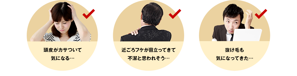 頭皮がカサついて気になる… 近ごろフケが目立ってきて不潔と思われそう… 抜け毛も気になってきた…