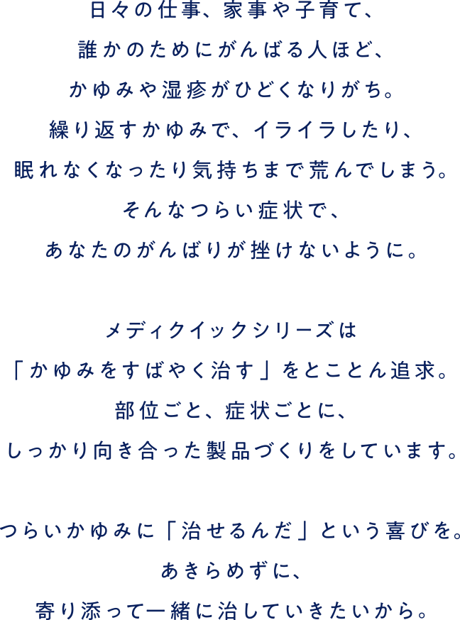 日々の仕事、家事や子育て、誰かのためにがんばる人ほど、かゆみや湿疹がひどくなりがち。繰り返すかゆみで、イライラしたり、眠れなくなったり気持ちまで荒んでしまう。そんなつらい症状で、あなたのがんばりが挫けないように。メディクイックシリーズは「かゆみをすばやく治す」をとことん追求。部位ごと、症状ごとに、しっかり向き合った製品づくりをしています。つらいかゆみに「治せるんだ」という喜びを。あきらめずに、寄り添って一緒に治していきたいから。