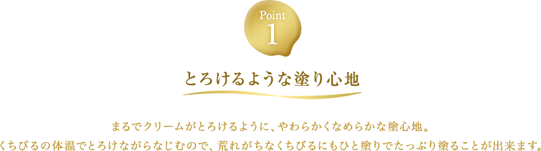 Point1【とろけるような塗り心地】まるでクリームがとろけるように、やわらかくなめらかな塗心地。くちびるの体温でとろけながらなじむので、荒れがちなくちびるにもひと塗りでたっぷり塗ることが出来ます。