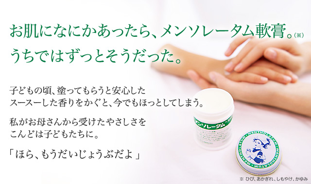 お肌になにかあったら、メンソレータム軟膏。(※)うちではずっとそうだった。：子どもの頃、塗ってもらうと安心したスースーした香りをかぐと、今でもほっとしてしまう。私がお母さんから受けたやさしさをこんどは子どもたちに。「ほら、もうだいじょうぶだよ」※ ひび、あかぎれ、しもやけ、かゆみ