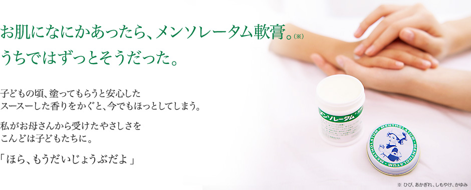 お肌になにかあったら、メンソレータム軟膏。(※)うちではずっとそうだった。：子どもの頃、塗ってもらうと安心したスースーした香りをかぐと、今でもほっとしてしまう。私がお母さんから受けたやさしさをこんどは子どもたちに。「ほら、もうだいじょうぶだよ」※ ひび、あかぎれ、しもやけ、かゆみ