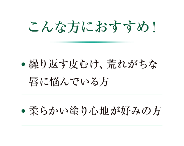 こんな方におすすめ！ ・繰り返す皮むけ、荒れがちな唇に悩んでいる方　・柔らかい塗り心地が好みの方