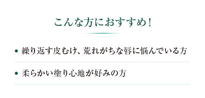 こんな方におすすめ！ ・繰り返す皮むけ、荒れがちな唇に悩んでいる方　・柔らかい塗り心地が好みの方