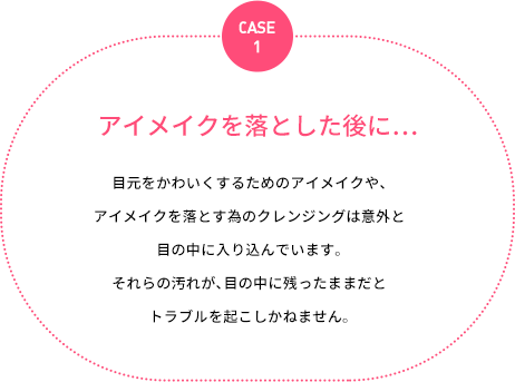 case1：アイメイクを落とした後に…：目元をかわいくするためのアイメイクや、アイメイクを落とす為のクレンジングは意外と目の中に入り込んでいます。それらの汚れが、目の中に残ったままだとトラブルを起こしかねません。
