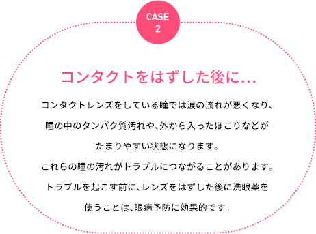 case2：コンタクトをはずした後に…：コンタクトレンズをしている瞳では涙の流れが悪くなり、瞳の中のタンパク質汚れや、外から入ったほこりなどがたまりやすい状態になります。これらの瞳の汚れがトラブルにつながることがあります。トラブルを起こす前に、レンズをはずした後に洗眼薬を使うことは、眼病予防に効果的です。