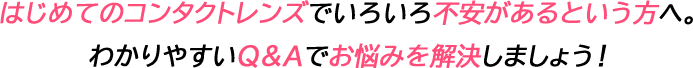 はじめてのコンタクトレンズでいろいろ不安があるという方へ。わかりやすいQ&Aでお悩みを解決しましょう！