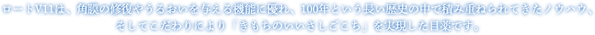 ロートV11は、角膜の修復やうるおいを与える機能に優れ、100年という長い歴史の中で積み重ねられてきたノウハウ、そしてこだわりにより「きもちのいいさしごこち」を実現した目薬です。