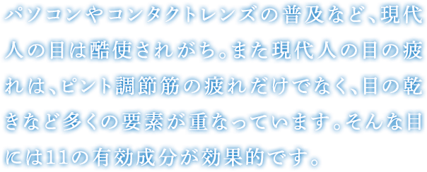 パソコンやコンタクトレンズの普及など、現代人の目は酷使されがち。また現代人の目の疲れは、ピント調節筋の疲れだけでなく、目の乾きなど多くの要素が重なっています。そんな目には11の有効成分が効果的です。