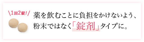 1回2錠 薬を飲むことに負担をかけないよう、粉末ではなく｢錠剤｣タイプに。