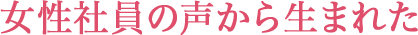 女性社員の声から生まれた