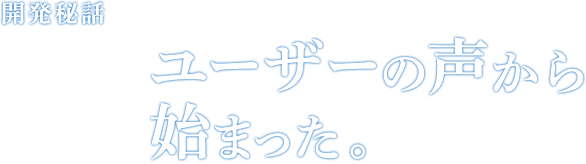 開発秘話 Episode01 ユーザーの声から始まった。