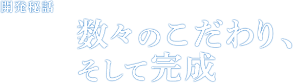 開発秘話 Episode04 数々のこだわり、そして完成