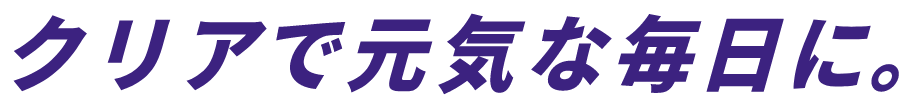 クリアで元気な毎日に。