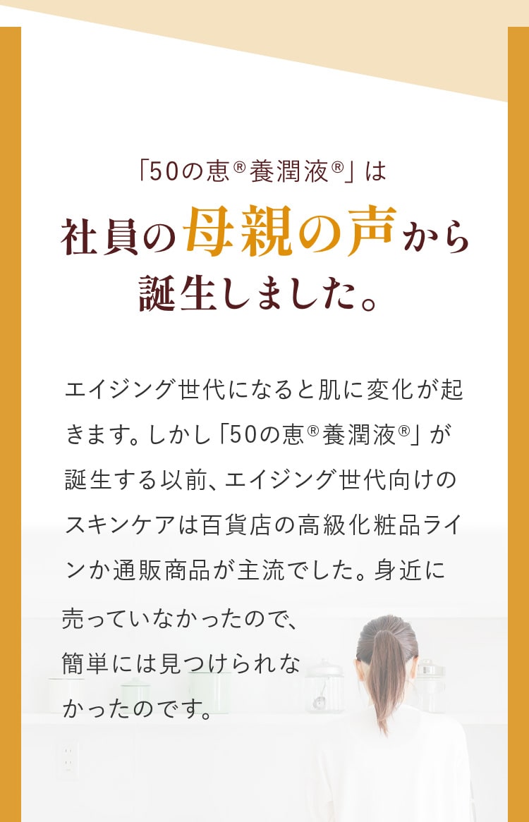 「50の恵®養潤液®」は社員の母親の声から誕生しました。エイジング世代になると肌に変化が起きます。しかし「50の恵®養潤液®」が誕生する以前、エイジング世代向けのスキンケアは百貨店の高級化粧品ラインか通販商品が主流でした。身近に売っていなかったので、簡単には見つけられなかったのです。