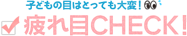 子どもの目はとっても大変！疲れ目CHECK!