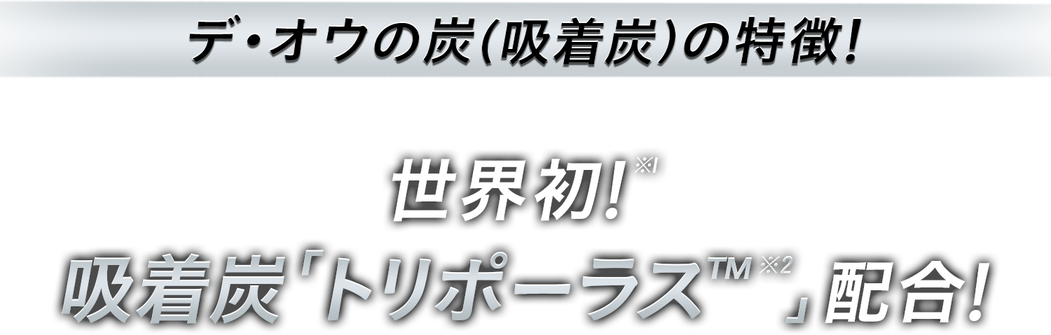 デ・オウの炭（吸着炭）の特徴！ 世界初！※1 吸着炭「トリポーラス™※2」配合！