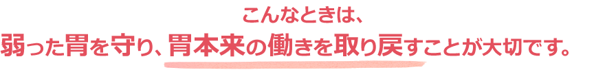 こんなときは、弱った胃を守り、胃本来の働きを取り戻すことが大切です。